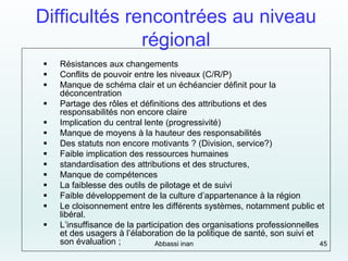 Difficultés rencontrées au niveau
régional
 Résistances aux changements
 Conflits de pouvoir entre les niveaux (C/R/P)
 Manque de schéma clair et un échéancier définit pour la
déconcentration
 Partage des rôles et définitions des attributions et des
responsabilités non encore claire
 Implication du central lente (progressivité)
 Manque de moyens à la hauteur des responsabilités
 Des statuts non encore motivants ? (Division, service?)
 Faible implication des ressources humaines
 standardisation des attributions et des structures,
 Manque de compétences
 La faiblesse des outils de pilotage et de suivi
 Faible développement de la culture d’appartenance à la région
 Le cloisonnement entre les différents systèmes, notamment public et
libéral.
 L’insuffisance de la participation des organisations professionnelles
et des usagers à l’élaboration de la politique de santé, son suivi et
son évaluation ; Abbassi inan 45
 