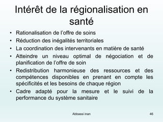 Intérêt de la régionalisation en
santé
• Rationalisation de l’offre de soins
• Réduction des inégalités territoriales
• La coordination des intervenants en matière de santé
• Atteindre un niveau optimal de négociation et de
planification de l’offre de soin
• Redistribution harmonieuse des ressources et des
compétences disponibles en prenant en compte les
spécificités et les besoins de chaque région
• Cadre adapté pour la mesure et le suivi de la
performance du système sanitaire
Abbassi inan 46
 