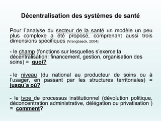 Décentralisation des systèmes de santé
Pour l´analyse du secteur de la santé un modèle un peu
plus complexe a été proposé, comprenant aussi trois
dimensions spécifiques (Vrangbaeck, 2004):
- le champ (fonctions sur lesquelles s’exerce la
décentralisation: financement, gestion, organisation des
soins) = quoi?
- le niveau (du national au producteur de soins ou à
l’usager, en passant par les structures territoriales) =
jusqu´a où?
- le type de processus institutionnel (dévolution politique,
déconcentration administrative, délégation ou privatisation )
= comment?
 
