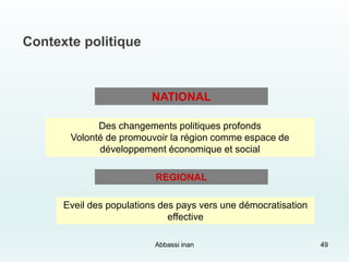 ,, Contexte politique
NATIONAL
Des changements politiques profonds
Volonté de promouvoir la région comme espace de
développement économique et social
REGIONAL
Eveil des populations des pays vers une démocratisation
effective
Abbassi inan 49
 