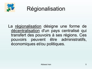 Régionalisation
La régionalisation désigne une forme de
décentralisation d'un pays centralisé qui
transfert des pouvoirs à ses régions. Ces
pouvoirs peuvent être administratifs,
économiques et/ou politiques.
Abbassi inan 5
 