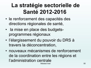 La stratégie sectorielle de
Santé 2012-2016
• le renforcement des capacités des
directions régionales de santé,
• la mise en place des budgets-
programmes régionaux
• l’élargissement du pouvoir du DRS à
travers la déconcentration,
• nouveaux mécanismes de renforcement
de la coordination entre les régions et
l’administration centrale
50Abbassi inan
 