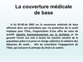 La couverture médicale
de base
la loi 65-00 de 2002 sur la couverture médicale de base
affirmait dans son préambule que «la protection de la santé
implique pour l’Etat,…l’organisation d’une offre de soins de
qualité répartie harmonieusement sur le territoire et de
garantir l’accès aux soin à toutes les couches sociales de la
population grâce à la prise en charge collective et solidaire des
dépenses de santé... afin de concrétiser l’engagement de
l’Etat, qui consacre le principe du droit à la santé».
 