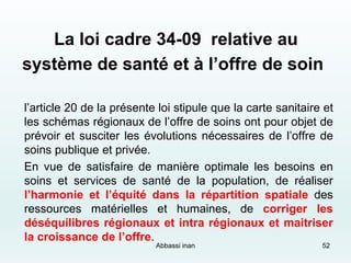 La loi cadre 34-09 relative au
système de santé et à l’offre de soin
l’article 20 de la présente loi stipule que la carte sanitaire et
les schémas régionaux de l’offre de soins ont pour objet de
prévoir et susciter les évolutions nécessaires de l’offre de
soins publique et privée.
En vue de satisfaire de manière optimale les besoins en
soins et services de santé de la population, de réaliser
l’harmonie et l’équité dans la répartition spatiale des
ressources matérielles et humaines, de corriger les
déséquilibres régionaux et intra régionaux et maitriser
la croissance de l’offre.
52Abbassi inan
 
