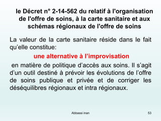 le Décret n° 2-14-562 du relatif à l'organisation
de l'offre de soins, à la carte sanitaire et aux
schémas régionaux de l'offre de soins
La valeur de la carte sanitaire réside dans le fait
qu’elle constitue:
une alternative à l’improvisation
en matière de politique d’accès aux soins. Il s’agit
d’un outil destiné à prévoir les évolutions de l’offre
de soins publique et privée et de corriger les
déséquilibres régionaux et intra régionaux.
53Abbassi inan
 