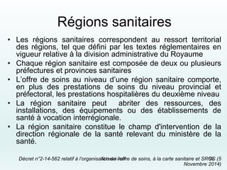 Régions sanitaires
• Les régions sanitaires correspondent au ressort territorial
des régions, tel que défini par les textes réglementaires en
vigueur relative à la division administrative du Royaume
• Chaque région sanitaire est composée de deux ou plusieurs
préfectures et provinces sanitaires
• L’offre de soins au niveau d’une région sanitaire comporte,
en plus des prestations de soins du niveau provincial et
préfectoral, les prestations hospitalières du deuxième niveau
• La région sanitaire peut abriter des ressources, des
installations, des équipements ou des établissements de
santé à vocation interrégionale.
• La région sanitaire constitue le champ d'intervention de la
direction régionale de la santé relevant du ministère de la
santé.
Décret n°2-14-562 relatif à l’organisation de l’offre de soins, à la carte sanitaire et SROS (5
Novembre 2014)
Abbassi inan 55
 