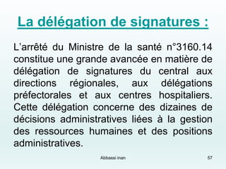 La délégation de signatures :
L’arrêté du Ministre de la santé n°3160.14
constitue une grande avancée en matière de
délégation de signatures du central aux
directions régionales, aux délégations
préfectorales et aux centres hospitaliers.
Cette délégation concerne des dizaines de
décisions administratives liées à la gestion
des ressources humaines et des positions
administratives.
57Abbassi inan
 