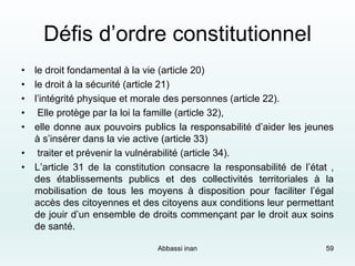 Défis d’ordre constitutionnel
• le droit fondamental à la vie (article 20)
• le droit à la sécurité (article 21)
• l’intégrité physique et morale des personnes (article 22).
• Elle protège par la loi la famille (article 32),
• elle donne aux pouvoirs publics la responsabilité d’aider les jeunes
à s’insérer dans la vie active (article 33)
• traiter et prévenir la vulnérabilité (article 34).
• L’article 31 de la constitution consacre la responsabilité de l’état ,
des établissements publics et des collectivités territoriales à la
mobilisation de tous les moyens à disposition pour faciliter l’égal
accès des citoyennes et des citoyens aux conditions leur permettant
de jouir d’un ensemble de droits commençant par le droit aux soins
de santé.
59Abbassi inan
 