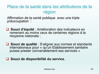 Place de la santé dans les attributions de la
région
Affirmation de la santé publique avec une triple
préoccupation :
 Souci d’équité : Amélioration des indicateurs en
ramenant au moins ceux de certaines régions à la
moyenne nationale ;
 Souci de qualité : S’aligner aux normes et standards
internationaux pour « qu’un Etablissement sanitaire
puisse prester convenablement ses services »
 Souci de disponibilité du service.
Abbassi inan 60
 
