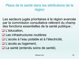 Place de la santé dans les attributions de la
région
Les secteurs jugés prioritaires à la région avancée
par la commission consultative relèvent du champ
des fonctions essentielles de la santé publique :
 L’éducation,
 Les infrastructures routières
 L’accès à l’eau potable et à l’électricité,
 L’accès au logement,
 La santé (entendu soins de santé).
Abbassi inan 62
 