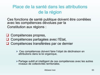 Place de la santé dans les attributions
de la région
Ces fonctions de santé publique doivent être corrélées
avec les compétences dévolues par la
Constitution aux régions :
 Compétences propres,
 Compétences partagées avec l’Etat,
 Compétences transférées par ce dernier
 Ces compétences doivent faire l’objet de déclinaison en
attributions dans la loi organique,
 Partage subtil et intelligent de ces compétences avec les autres
niveaux de collectivités territoriales.
Abbassi inan 63
 