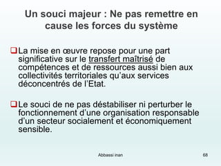 Un souci majeur : Ne pas remettre en
cause les forces du système
La mise en œuvre repose pour une part
significative sur le transfert maîtrisé de
compétences et de ressources aussi bien aux
collectivités territoriales qu’aux services
déconcentrés de l’Etat.
Le souci de ne pas déstabiliser ni perturber le
fonctionnement d’une organisation responsable
d’un secteur socialement et économiquement
sensible.
Abbassi inan 68
 