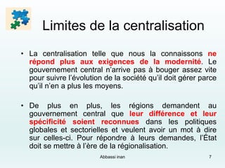 Limites de la centralisation
• La centralisation telle que nous la connaissons ne
répond plus aux exigences de la modernité. Le
gouvernement central n’arrive pas à bouger assez vite
pour suivre l’évolution de la société qu’il doit gérer parce
qu’il n’en a plus les moyens.
• De plus en plus, les régions demandent au
gouvernement central que leur différence et leur
spécificité soient reconnues dans les politiques
globales et sectorielles et veulent avoir un mot à dire
sur celles-ci. Pour répondre à leurs demandes, l’État
doit se mettre à l’ère de la régionalisation.
Abbassi inan 7
 