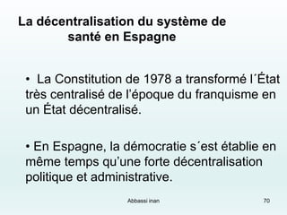 70
La décentralisation du système de
santé en Espagne
• La Constitution de 1978 a transformé l´État
très centralisé de l’époque du franquisme en
un État décentralisé.
• En Espagne, la démocratie s´est établie en
même temps qu’une forte décentralisation
politique et administrative.
Abbassi inan
 