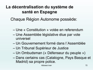 72
La décentralisation du système de
santé en Espagne
Chaque Région Autonome possède:
– Une « Constitution » votée en referendum
– Une Assemblée législative élue par vote
universel
– Un Gouvernement formé dans l´Assemblée
– Un Tribunal Supérieur de Justice
– Un Ombudsman (« Défenseur du peuple »)
– Dans certains cas (Catalogne, Pays Basque et
Madrid) sa propre police.
Abbassi inan
 