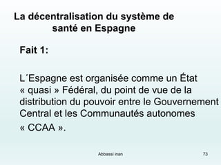73
La décentralisation du système de
santé en Espagne
Fait 1:
L´Espagne est organisée comme un État
« quasi » Fédéral, du point de vue de la
distribution du pouvoir entre le Gouvernement
Central et les Communautés autonomes
« CCAA ».
Abbassi inan
 