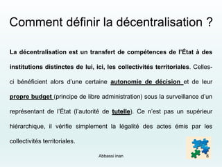 Comment définir la décentralisation ?
La décentralisation est un transfert de compétences de l’État à des
institutions distinctes de lui, ici, les collectivités territoriales. Celles-
ci bénéficient alors d’une certaine autonomie de décision et de leur
propre budget (principe de libre administration) sous la surveillance d’un
représentant de l’État (l’autorité de tutelle). Ce n’est pas un supérieur
hiérarchique, il vérifie simplement la légalité des actes émis par les
collectivités territoriales.
Abbassi inan 8
 