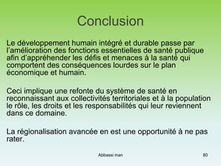 Conclusion
Le développement humain intégré et durable passe par
l’amélioration des fonctions essentielles de santé publique
afin d’appréhender les défis et menaces à la santé qui
comportent des conséquences lourdes sur le plan
économique et humain.
Ceci implique une refonte du système de santé en
reconnaissant aux collectivités territoriales et à la population
le rôle, les droits et les responsabilités qui leur reviennent
dans ce domaine.
La régionalisation avancée en est une opportunité à ne pas
rater.
Abbassi inan 80
 