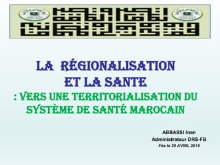 LA régionalisation
et la sante
: vers une territorialisation du
système de santé marocain
ABBASSI Inan
Administrateur DRS-FB
Fès le 29 AVRIL 2015
 
