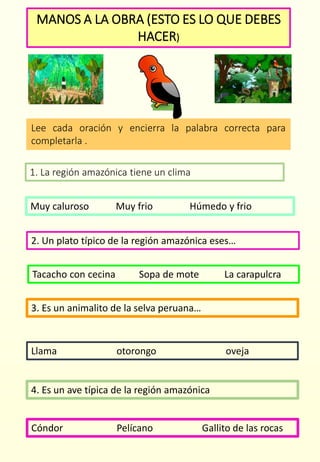 MANOS A LA OBRA (ESTO ES LO QUE DEBES
HACER)
Lee cada oración y encierra la palabra correcta para
completarla .
Cóndor Pelícano Gallito de las rocas
1. La región amazónica tiene un clima
Muy caluroso Muy frio Húmedo y frio
2. Un plato típico de la región amazónica eses…
Tacacho con cecina Sopa de mote La carapulcra
3. Es un animalito de la selva peruana…
Llama otorongo oveja
4. Es un ave típica de la región amazónica
 