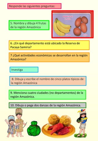 Responde las siguientes preguntas:
5. Nombra y dibuja 4 frutas
de la región Amazónica
6. ¿En qué departamento está ubicado la Reserva de
Pacaya Samiria?
8. Dibuja y escribe el nombre de cinco platos típicos de
la región Amazónica
Investiga
7 ¿Qué actividades económicas se desarrollan en la región
Amazónica?
9. Menciona cuatro ciudades (no departamentos) de la
región Amazónica.
10. Dibuja o pega dos danzas de la región Amazónica.
 