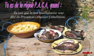 Tu sais que le mot bouillabaisse veut
dire en Provencal (Abaisser l’ébullition).
 