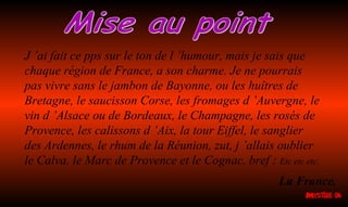 J ’ai fait ce pps sur le ton de l ’humour, mais je sais que
chaque région de France, a son charme. Je ne pourrais
pas vivre sans le jambon de Bayonne, ou les huîtres de
Bretagne, le saucisson Corse, les fromages d ’Auvergne, le
vin d ’Alsace ou de Bordeaux, le Champagne, les rosés de
Provence, les calissons d ’Aix, la tour Eiffel, le sanglier
des Ardennes, le rhum de la Réunion, zut, j ’allais oublier
le Calva, le Marc de Provence et le Cognac, bref : Etc etc etc.
La France.
 
