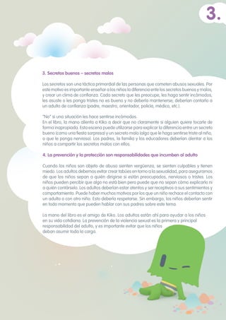“No” si una situación les hace sentirse incómodos.
En el libro, la mano alienta a Kiko a decir que no claramente si alguien quiere tocarle de
forma inapropiada. Esta escena puede utilizarse para explicar la diferencia entre un secreto
bueno (como una fiesta sorpresa) y un secreto malo (algo que le haga sentirse triste al niño,
o que le ponga nervioso). Los padres, la familia y los educadores deberían alentar a los
niños a compartir los secretos malos con ellos.
4. La prevención y la protección son responsabilidades que incumben al adulto 	
Cuando los niños son objeto de abuso sienten vergüenza, se sienten culpables y tienen
miedo. Los adultos debemos evitar crear tabúes en torno a la sexualidad, para asegurarnos
de que los niños sepan a quién dirigirse si están preocupados, nerviosos o tristes. Los
niños pueden percibir que algo no está bien pero puede que no sepan cómo explicarlo ni
a quién contárselo. Los adultos deberían estar atentos y ser receptivos a sus sentimientos y
comportamiento. Puede haber muchos motivos por los que un niño rechace el contacto con
un adulto o con otro niño. Esto debería respetarse. Sin embargo, los niños deberían sentir
en todo momento que pueden hablar con sus padres sobre este tema.
La mano del libro es el amigo de Kiko. Los adultos están ahí para ayudar a los niños
en su vida cotidiana. La prevención de la violencia sexual es la primera y principal
responsabilidad del adulto, y es importante evitar que los niños
deban asumir toda la carga.
3.
3. Secretos buenos – secretos malos 	
Los secretos son una táctica primordial de las personas que cometen abusos sexuales. Por
este motivo es importante enseñar a los niños la diferencia ente los secretos buenos y malos,
y crear un clima de confianza. Cada secreto que les preocupe, les haga sentir incómodos,
les asuste o les ponga tristes no es bueno y no debería mantenerse; deberían contarlo a
un adulto de confianza (padre, maestro, orientador, policía, médico, etc.).
 