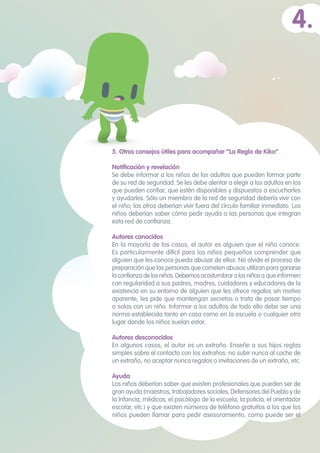 5. Otros consejos útiles para acompañar “La Regla de Kiko”
Notificación y revelación
Se debe informar a los niños de los adultos que pueden formar parte
de su red de seguridad. Se les debe alentar a elegir a los adultos en los
que pueden confiar, que estén disponibles y dispuestos a escucharles
y ayudarles. Sólo un miembro de la red de seguridad debería vivir con
el niño; los otros deberían vivir fuera del círculo familiar inmediato. Los
niños deberían saber cómo pedir ayuda a las personas que integran
esta red de confianza.
Autores conocidos	
En la mayoría de los casos, el autor es alguien que el niño conoce.
Es particularmente difícil para los niños pequeños comprender que
alguien que les conoce pueda abusar de ellos. No olvide el proceso de
preparación que las personas que cometen abusos utilizan para ganarse
laconfianzadelosniños.Debemosacostumbraralosniñosa que informen
con regularidad a sus padres, madres, cuidadores y educadores de la
existencia en su entorno de alguien que les ofrece regalos sin motivo
aparente, les pide que mantengan secretos o trata de pasar tiempo
a solas con un niño. Informar a los adultos de todo ello debe ser una
norma establecida tanto en casa como en la escuela o cualquier otro
lugar donde los niños suelan estar.
Autores desconocidos 	
En algunos casos, el autor es un extraño. Enseñe a sus hijos reglas
simples sobre el contacto con los extraños: no subir nunca al coche de
un extraño, no aceptar nunca regalos o invitaciones de un extraño, etc.
Ayuda
Los niños deberían saber que existen profesionales que pueden ser de
gran ayuda (maestros, trabajadores sociales, Defensores del Pueblo y de
la Infancia, médicos, el psicólogo de la escuela, la policía, el orientador
escolar, etc.) y que existen números de teléfono gratuitos a los que los
niños pueden llamar para pedir asesoramiento, como puede ser el
4.
 