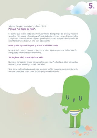 Teléfono Europeo de Ayuda a la Infancia 116 111.
Por qué “La Regla de Kiko”.
Se estima que uno de cada cinco niños es víctima de algún tipo de abuso y violencia
sexuales. Esto sucede a los niños y niñas de todas las edades, razas, clases sociales
y religiones. El autor suele ser alguien que el niño conoce y en quien el niño confía. El
autor también puede ser un niño o un adolescente.
Usted puede ayudar a impedir que esto le suceda a su hijo. 	
La clave es la buena comunicación con el niño. Supone apertura, determinación,
franqueza y un ambiente no intimidante.
“La Regla de Kiko” puede ayudarle a ello. 	
Nunca es demasiado pronto para enseñar a un niño “La Regla de Kiko” porque los
abusos pueden tener lugar a cualquier edad.
Si se siente incómodo abordando este tema con su hijo, recuerde que probablemente
sea más difícil para usted como adulto que para él como niño.
5.
 