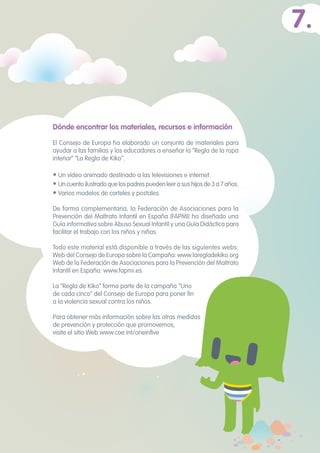Dónde encontrar los materiales, recursos e información
El Consejo de Europa ha elaborado un conjunto de materiales para
ayudar a las familias y los educadores a enseñar la “Regla de la ropa
interior” “La Regla de Kiko”.
• Un vídeo animado destinado a las televisiones e internet.
• Uncuentoilustradoquelospadrespuedenleerasushijosde3a7años.
• Varios modelos de carteles y postales.
De forma complementaria, la Federación de Asociaciones para la
Prevención del Maltrato Infantil en España (FAPMI) ha diseñado una
Guía informativa sobre Abuso Sexual Infantil y una Guía Didáctica para
facilitar el trabajo con los niños y niñas.
Todo este material está disponible a través de las siguientes webs:
Web del Consejo de Europa sobre la Campaña: www.laregladekiko.org
Web de la Federación de Asociaciones para la Prevención del Maltrato
Infantil en España: www.fapmi.es
La “Regla de Kiko” forma parte de la campaña “Uno
de cada cinco” del Consejo de Europa para poner fin
a la violencia sexual contra los niños.
Para obtener más información sobre las otras medidas
de prevención y protección que promovemos,
visite el sitio Web www.coe.int/oneinfive
7.
 