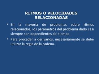 RITMOS O VELOCIDADES
RELACIONADAS
• En la mayoría de problemas sobre ritmos
relacionados, los parámetros del problema dado casi
siempre son dependientes del tiempo.
• Para proceder a derivarlos, necesariamente se debe
utilizar la regla de la cadena.
 