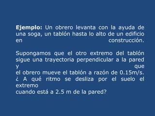 Ejemplo: Un obrero levanta con la ayuda de
una soga, un tablón hasta lo alto de un edificio
en construcción.
Supongamos que el otro extremo del tablón
sigue una trayectoria perpendicular a la pared
y que
el obrero mueve el tablón a razón de 0.15m/s.
¿ A qué ritmo se desliza por el suelo el
extremo
cuando está a 2.5 m de la pared?
 