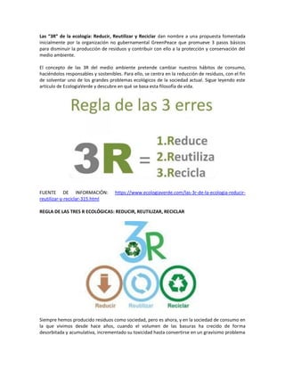 Las “3R” de la ecología: Reducir, Reutilizar y Reciclar dan nombre a una propuesta fomentada
inicialmente por la organización no gubernamental GreenPeace que promueve 3 pasos básicos
para disminuir la producción de residuos y contribuir con ello a la protección y conservación del
medio ambiente.
El concepto de las 3R del medio ambiente pretende cambiar nuestros hábitos de consumo,
haciéndolos responsables y sostenibles. Para ello, se centra en la reducción de residuos, con el fin
de solventar uno de los grandes problemas ecológicos de la sociedad actual. Sigue leyendo este
artículo de EcologiaVerde y descubre en qué se basa esta filosofía de vida.
FUENTE DE INFORMACIÓN: https://www.ecologiaverde.com/las-3r-de-la-ecologia-reducir-
reutilizar-y-reciclar-315.html
REGLA DE LAS TRES R ECOLÓGICAS: REDUCIR, REUTILIZAR, RECICLAR
Siempre hemos producido residuos como sociedad, pero es ahora, y en la sociedad de consumo en
la que vivimos desde hace años, cuando el volumen de las basuras ha crecido de forma
desorbitada y acumulativa, incrementado su toxicidad hasta convertirse en un gravísimo problema
 