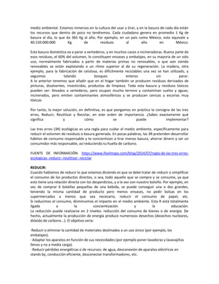 medio ambiental. Estamos inmersos en la cultura del usar y tirar, y en la basura de cada día están
los recursos que dentro de poco no tendremos. Cada ciudadano genera en promedio 1 Kg de
basura al día, lo que da 365 Kg al año. Por ejemplo, en un país como México, esto equivale a
40.150.000.000 Kg de residuos al año en México.
Esta basura doméstica va a parar a vertederos, y en muchos casos a incineradoras. Buena parte de
esos residuos, el 60% del volumen, lo constituyen envases y embalajes, en su mayoría de un solo
uso, normalmente fabricados a partir de materias primas no renovables, o que aún siendo
renovables se están explotando a un ritmo superior al de su regeneración. La madera, otro
ejemplo, para la fabricación de celulosa, es difícilmente reciclables una vez se han utilizado, y
seguimos talando bosques enteros sin parar.
A lo anterior tenemos que añadir que en el hogar también se producen residuos derivados de
pinturas, disolventes, insecticidas, productos de limpieza. Toda esta basura y residuos tóxicos
pueden ser: llevados a vertederos, pero ocupan mucho terreno y contaminan suelos y aguas;
incinerados, pero emiten contaminantes atmosféricos y se producen cenizas y escorias muy
tóxicas.
Por tanto, la mejor solución, en definitiva, es que pongamos en práctica la consigna de las tres
erres, Reducir, Reutilizar y Reciclar, en este orden de importancia. ¿Sabes exactamente qué
significa y cómo se puede implementar?
Las tres erres (3R) ecológicas es una regla para cuidar el medio ambiente, específicamente para
reducir el volumen de residuos o basura generada. En pocas palabras, las 3R pretenden desarrollar
hábitos de consumo responsable y te concientizan a tirar menos basura, ahorrar dinero y ser un
consumidor más responsable, así reduciendo tu huella de carbono.
FUENTE DE INFORMACIÓN: https://www.ifeelmaps.com/blog/2014/07/regla-de-las-tres-erres-
ecologicas--reducir--reutilizar--reciclar
REDUCIR:
Cuando hablamos de reducir lo que estamos diciendo es que se debe tratar de reducir o simplificar
el consumo de los productos directos, o sea, todo aquello que se compra y se consume, ya que
esto tiene una relación directa con los desperdicios, y a la vez con nuestro bolsillo. Por ejemplo, en
vez de comprar 6 botellas pequeñas de una bebida, se puede conseguir una o dos grandes,
teniendo la misma cantidad de producto pero menos envases, no pedir bolsas en los
supermercados a menos que sea necesario, reducir el consumo de papel, etc.
Si reducimos el consumo, disminuimos el impacto en el medio ambiente. Esta R está totalmente
ligada a la concientización y la educación.
La reducción puede realizarse en 2 niveles: reducción del consumo de bienes o de energía. De
hecho, actualmente la producción de energía produce numerosos desechos (desechos nucleares,
dióxido de carbono...). El objetivo sería:
·Reducir o eliminar la cantidad de materiales destinados a un uso único (por ejemplo, los
embalajes).
· Adaptar los aparatos en función de sus necesidades (por ejemplo poner lavadoras y lavavajillas
llenos y no a media carga).
· Reducir pérdidas energéticas o de recursos: de agua, desconexión de aparatos eléctricos en
stands by, conducción eficiente, desconectar transformadores, etc.
 