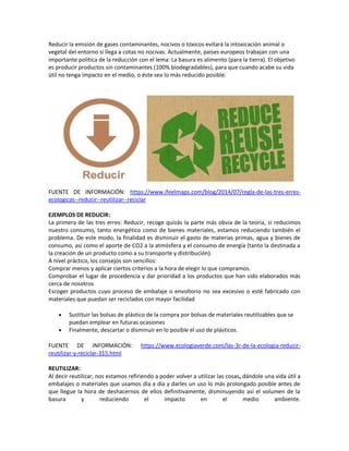 Reducir la emisión de gases contaminantes, nocivos o tóxicos evitará la intoxicación animal o
vegetal del entorno si llega a cotas no nocivas. Actualmente, países europeos trabajan con una
importante política de la reducción con el lema: La basura es alimento (para la tierra). El objetivo
es producir productos sin contaminantes (100% biodegradables), para que cuando acabe su vida
útil no tenga impacto en el medio, o éste sea lo más reducido posible.
FUENTE DE INFORMACIÓN: https://www.ifeelmaps.com/blog/2014/07/regla-de-las-tres-erres-
ecologicas--reducir--reutilizar--reciclar
EJEMPLOS DE REDUCIR:
La primera de las tres erres: Reducir, recoge quizás la parte más obvia de la teoría, si reducimos
nuestro consumo, tanto energético como de bienes materiales, estamos reduciendo también el
problema. De este modo, la finalidad es disminuir el gasto de materias primas, agua y bienes de
consumo, así como el aporte de CO2 a la atmósfera y el consumo de energía (tanto la destinada a
la creación de un producto como a su transporte y distribución).
A nivel práctico, los consejos son sencillos:
Comprar menos y aplicar ciertos criterios a la hora de elegir lo que compramos.
Comprobar el lugar de procedencia y dar prioridad a los productos que han sido elaborados más
cerca de nosotros
Escoger productos cuyo proceso de embalaje o envoltorio no sea excesivo o esté fabricado con
materiales que puedan ser reciclados con mayor facilidad
 Sustituir las bolsas de plástico de la compra por bolsas de materiales reutilizables que se
puedan emplear en futuras ocasiones
 Finalmente, descartar o disminuir en lo posible el uso de plásticos.
FUENTE DE INFORMACIÓN: https://www.ecologiaverde.com/las-3r-de-la-ecologia-reducir-
reutilizar-y-reciclar-315.html
REUTILIZAR:
Al decir reutilizar, nos estamos refiriendo a poder volver a utilizar las cosas, dándole una vida útil a
embalajes o materiales que usamos día a día y darles un uso lo más prolongado posible antes de
que llegue la hora de deshacernos de ellos definitivamente, disminuyendo así el volumen de la
basura y reduciendo el impacto en el medio ambiente.
 