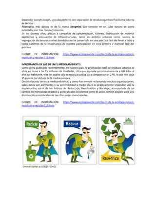 Separador Joseph Joseph, un cubo perfecto con separación de residuos que hace facilísima la tarea
de reciclar
Alternativa más barata es de la marca Songmics que consiste en un cubo basura de acero
inoxidable con tres compartimientos.
En los últimos años, gracias a campañas de concienciación, talleres, distribución de material
explicativo y adecuación de infraestructuras, tanto en ámbitos urbanos como rurales, la
segregación de basuras a nivel doméstico se ha convertido en una práctica fácil de llevar a cabo y
todos sabemos de la importancia de nuestra participación en esta primera y esencial fase del
proceso.
FUENTE DE INFORMACIÓN: https://www.ecologiaverde.com/las-3r-de-la-ecologia-reducir-
reutilizar-y-reciclar-315.html
IMPORTANCIA DE LAS 3R EN EL MEDIO AMBIENTE:
Como se ha publicado recientemente, en nuestro país, la producción total de residuos urbanos se
sitúa en torno a los 25 millones de toneladas, cifra que equivale aproximadamente a 464 kilos al
año por habitante, y de los cuales solo se recicla o utiliza para compostaje un 27%, lo que nos sitúa
15 puntos por debajo de la media europea.
Desde el punto de vista medioambiental, y como han venido reclamando muchas organizaciones,
estos datos son alarmantes y su sostenibilidad a medio plazo es prácticamente imposible. Así, la
implantación social de los hábitos de Reducción, Reutilización y Reciclaje, acompañada de un
cambio de mentalidad drástico y generalizado, se plantea como el único camino posible para una
disminución considerable de las cifras antes mencionadas.
FUENTE DE INFORMACIÓN: https://www.ecologiaverde.com/las-3r-de-la-ecologia-reducir-
reutilizar-y-reciclar-315.html
 