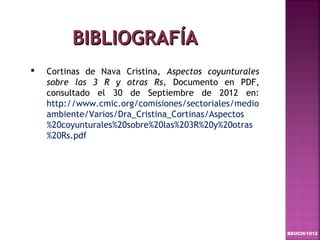 BIBLIOGRAFÍA
   Cortinas de Nava Cristina, Aspectos coyunturales
    sobre las 3 R y otras Rs, Documento en PDF,
    consultado el 30 de Septiembre de 2012 en:
    http://www.cmic.org/comisiones/sectoriales/medio
    ambiente/Varios/Dra_Cristina_Cortinas/Aspectos
    %20coyunturales%20sobre%20las%203R%20y%20otras
    %20Rs.pdf




                                                       BEUCH/1012
 