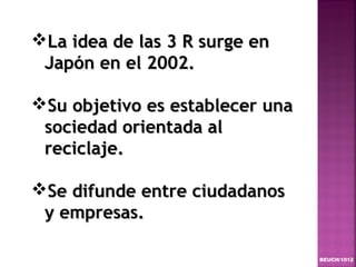 La idea de las 3 R surge en
 Japón en el 2002.

Su objetivo es establecer una
 sociedad orientada al
 reciclaje.

Se difunde entre ciudadanos
 y empresas.

                                 BEUCH/1012
 