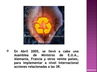    En Abril 2005, se llevó a cabo una
    Asamblea de Ministros de E.U.A.,
    Alemania, Francia y otros veinte países,
    para implementar a nivel internacional
    acciones relacionadas a las 3R.
                                               BEUCH/1012
 