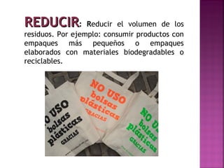 REDUCIR:          Reducir el volumen de los
residuos. Por ejemplo: consumir productos con
empaques más pequeños o empaques
elaborados con materiales biodegradables o
reciclables.
 