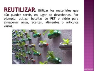 REUTILIZAR:            Utilizar los materiales que
aún pueden servir, en lugar de desecharlos. Por
ejemplo: utilizar botellas de PET o vidrio para
almacenar agua, aceites, alimentos o artículos
varios.




                                                     BEUCH/1012
 