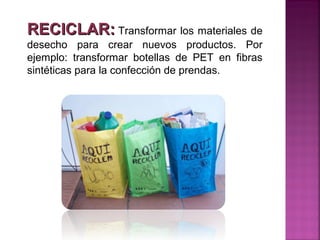 RECICLAR: Transformar los materiales de
desecho para crear nuevos productos. Por
ejemplo: transformar botellas de PET en fibras
sintéticas para la confección de prendas.
 