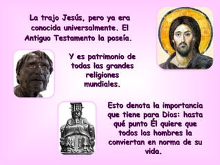 Y es patrimonio de todas las grandes religiones mundiales. La trajo Jesús, pero ya era conocida universalmente. El Antiguo Testamento la poseía.  Esto denota la importancia que tiene para Dios: hasta qué punto Él quiere que todos los hombres la conviertan en norma de su vida.  