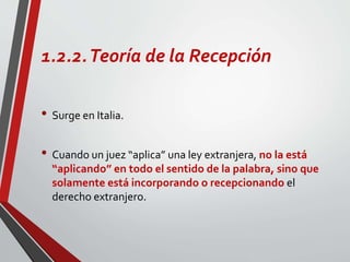 1.2.2.Teoría de la Recepción
• Surge en Italia.
• Cuando un juez “aplica” una ley extranjera, no la está
“aplicando” en todo el sentido de la palabra, sino que
solamente está incorporando o recepcionando el
derecho extranjero.
 