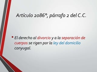 Artículo 2086°, párrafo 2 del C.C.
•El derecho al divorcio y a la separación de
cuerpos se rigen por la ley del domicilio
conyugal.
 