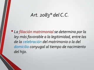 Art. 2083° del C.C.
•La filiación matrimonial se determina por la
ley más favorable a la legitimidad, entre las
de la celebración del matrimonio o la del
domicilio conyugal al tiempo de nacimiento
del hijo.
 