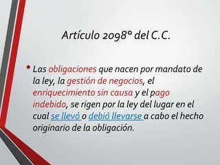 Artículo 2098° del C.C.
•Las obligaciones que nacen por mandato de
la ley, la gestión de negocios, el
enriquecimiento sin causa y el pago
indebido, se rigen por la ley del lugar en el
cual se llevó o debió llevarse a cabo el hecho
originario de la obligación.
 