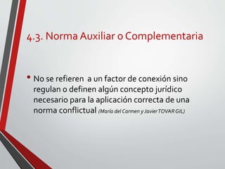 4.3. Norma Auxiliar o Complementaria
• No se refieren a un factor de conexión sino
regulan o definen algún concepto jurídico
necesario para la aplicación correcta de una
norma conflictual (María del Carmen y JavierTOVARGIL)
 
