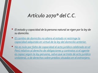Artículo 2070° del C.C.
• El estado y capacidad de la persona natural se rigen por la ley de
su domicilio.
• El cambio de domicilio no altera el estado ni restringe la
capacidad adquirida en virtud de la ley del domicilio anterior.
• No es nulo por falta de capacidad el acto jurídico celebrado en el
Perú relativo al derecho de obligaciones y contratos si el agente
es capaz según la ley peruana, salvo que se trate de acto jurídico
unilateral, o de derechos sobre predios situados en el extranjero.
 